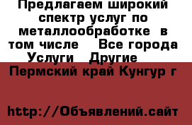Предлагаем широкий спектр услуг по металлообработке, в том числе: - Все города Услуги » Другие   . Пермский край,Кунгур г.